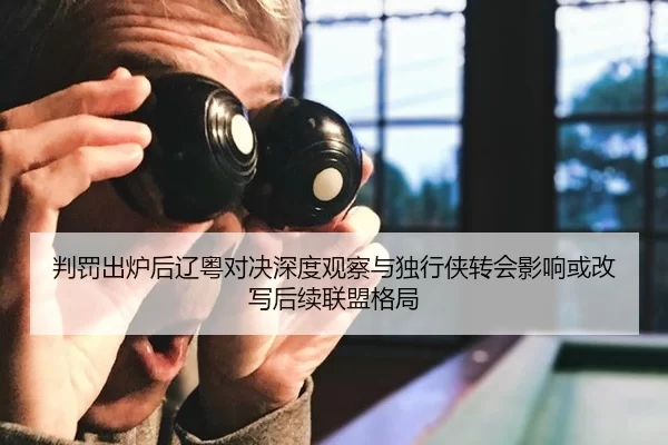 判罚出炉后辽粤对决深度观察与独行侠转会影响或改写后续联盟格局