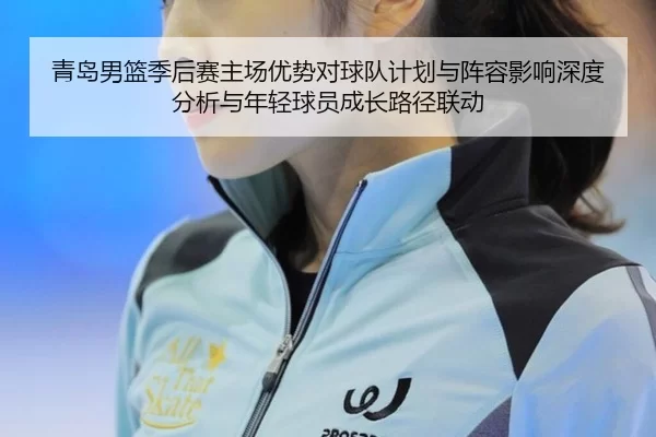 青岛男篮季后赛主场优势对球队计划与阵容影响深度分析与年轻球员成长路径联动