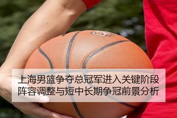 上海男篮争夺总冠军进入关键阶段 阵容调整与短中长期争冠前景分析